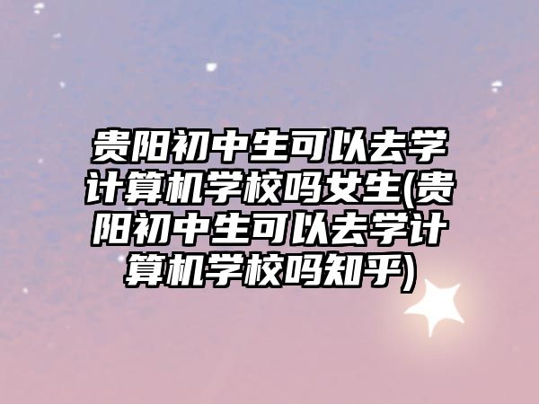 貴陽初中生可以去學計算機學校嗎女生(貴陽初中生可以去學計算機學校嗎知乎)