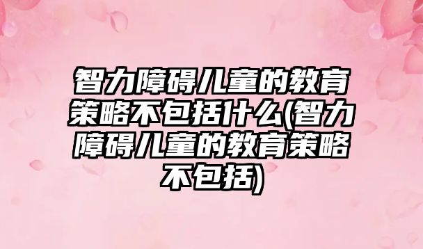 智力障礙兒童的教育策略不包括什么(智力障礙兒童的教育策略不包括)