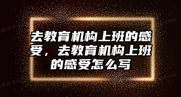 去教育機(jī)構(gòu)上班的感受，去教育機(jī)構(gòu)上班的感受怎么寫(xiě)