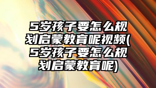 5歲孩子要怎么規(guī)劃啟蒙教育呢視頻(5歲孩子要怎么規(guī)劃啟蒙教育呢)