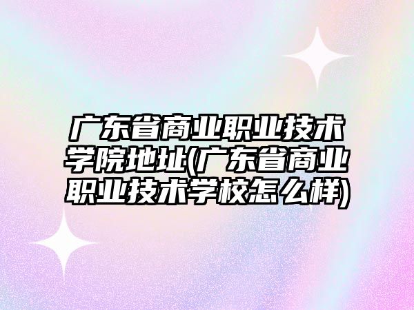 廣東省商業(yè)職業(yè)技術學院地址(廣東省商業(yè)職業(yè)技術學校怎么樣)