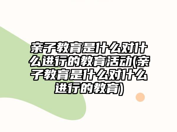 親子教育是什么對什么進行的教育活動(親子教育是什么對什么進行的教育)