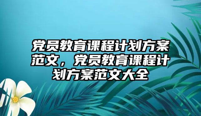 黨員教育課程計劃方案范文，黨員教育課程計劃方案范文大全