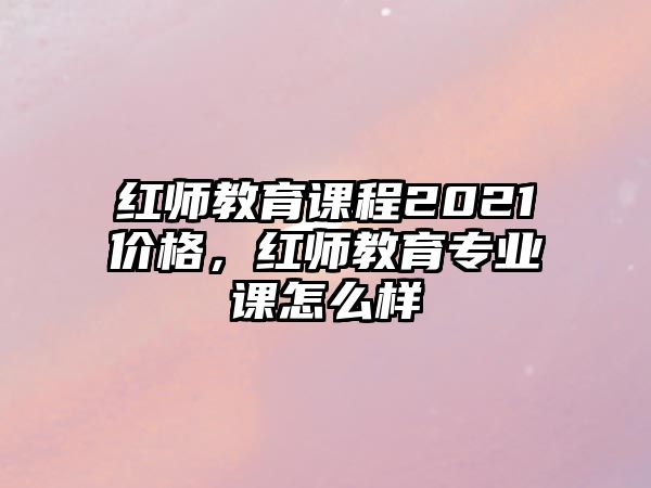 紅師教育課程2021價格，紅師教育專業(yè)課怎么樣