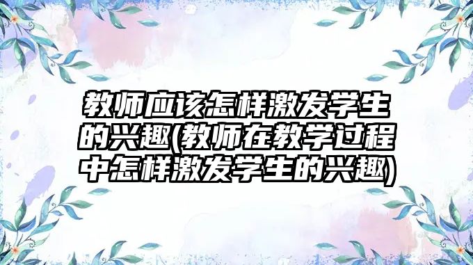 教師應(yīng)該怎樣激發(fā)學(xué)生的興趣(教師在教學(xué)過程中怎樣激發(fā)學(xué)生的興趣)