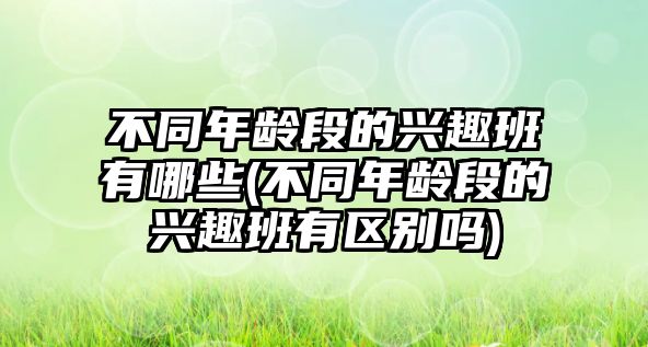 不同年齡段的興趣班有哪些(不同年齡段的興趣班有區(qū)別嗎)