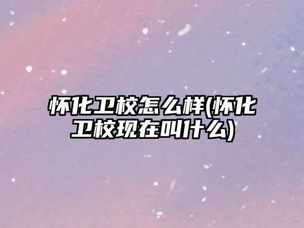 懷化衛(wèi)校怎么樣(懷化衛(wèi)校現(xiàn)在叫什么)