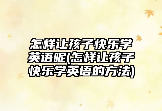 怎樣讓孩子快樂學英語呢(怎樣讓孩子快樂學英語的方法)