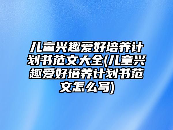 兒童興趣愛好培養(yǎng)計(jì)劃書范文大全(兒童興趣愛好培養(yǎng)計(jì)劃書范文怎么寫)