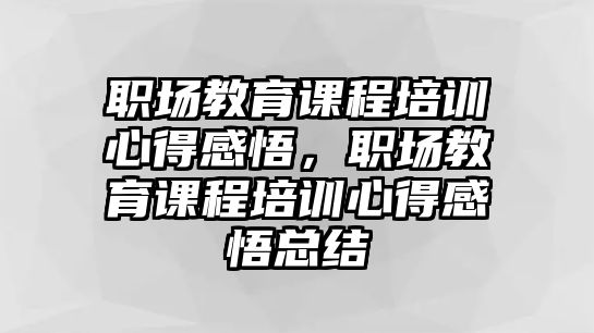 職場(chǎng)教育課程培訓(xùn)心得感悟，職場(chǎng)教育課程培訓(xùn)心得感悟總結(jié)