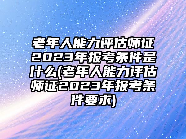 老年人能力評估師證2023年報考條件是什么(老年人能力評估師證2023年報考條件要求)