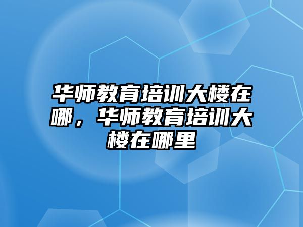 華師教育培訓(xùn)大樓在哪，華師教育培訓(xùn)大樓在哪里