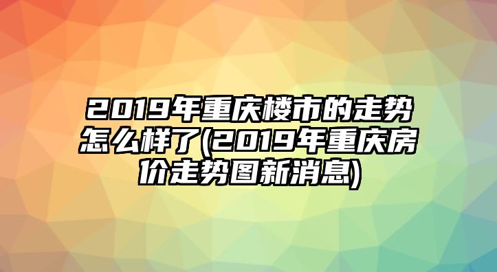 2019年重慶樓市的走勢怎么樣了(2019年重慶房價(jià)走勢圖新消息)