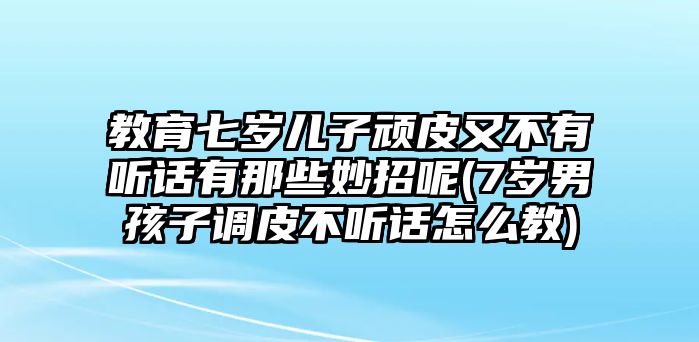 教育七歲兒子頑皮又不有聽話有那些妙招呢(7歲男孩子調(diào)皮不聽話怎么教)