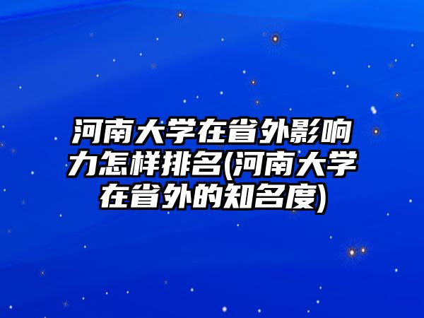 河南大學(xué)在省外影響力怎樣排名(河南大學(xué)在省外的知名度)