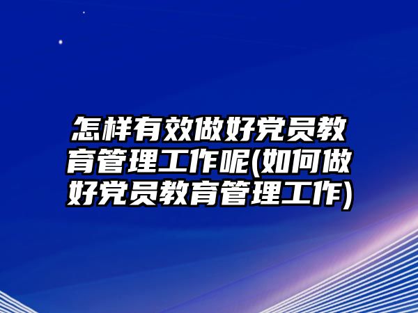 怎樣有效做好黨員教育管理工作呢(如何做好黨員教育管理工作)