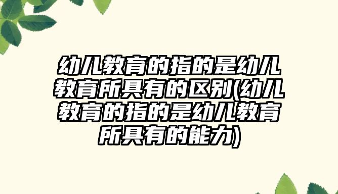 幼兒教育的指的是幼兒教育所具有的區(qū)別(幼兒教育的指的是幼兒教育所具有的能力)