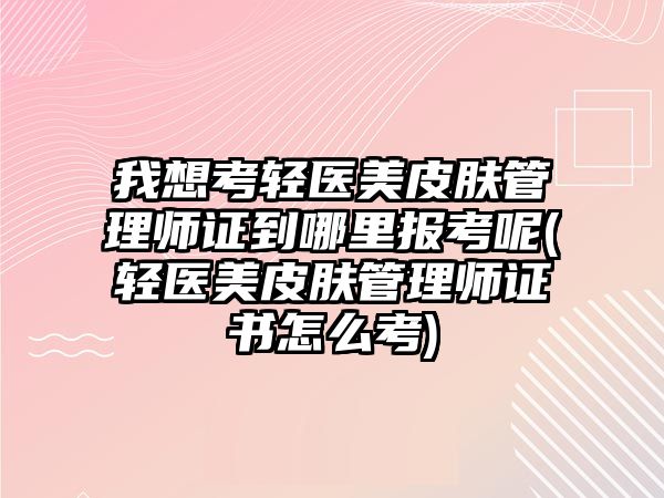 我想考輕醫(yī)美皮膚管理師證到哪里報考呢(輕醫(yī)美皮膚管理師證書怎么考)