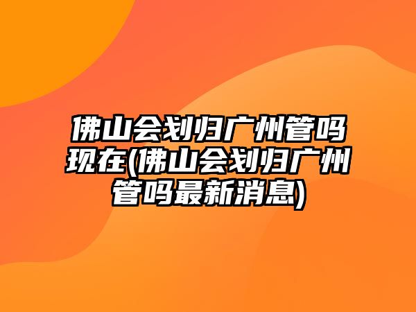 佛山會(huì)劃歸廣州管嗎現(xiàn)在(佛山會(huì)劃歸廣州管嗎最新消息)