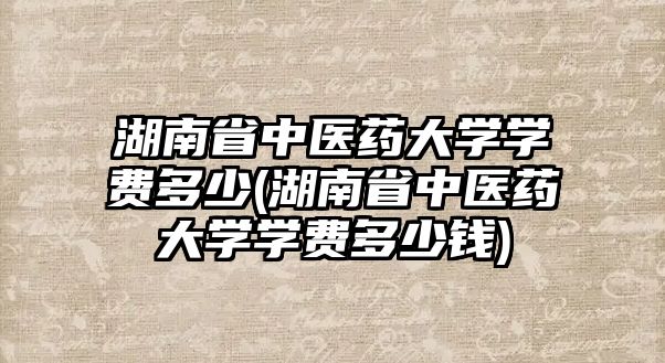 湖南省中醫(yī)藥大學學費多少(湖南省中醫(yī)藥大學學費多少錢)