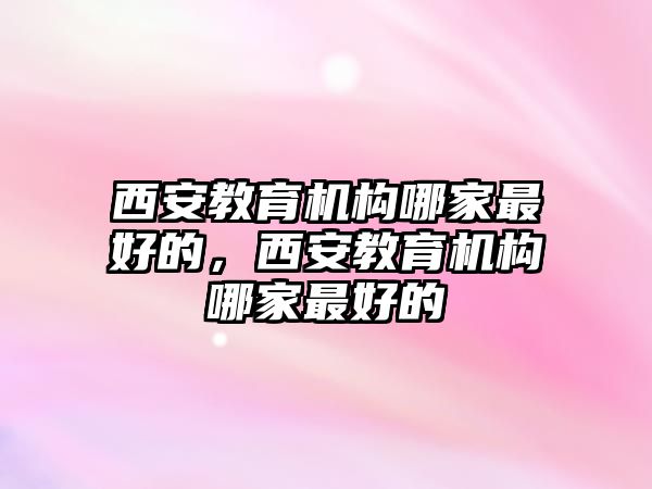 西安教育機構哪家最好的，西安教育機構哪家最好的