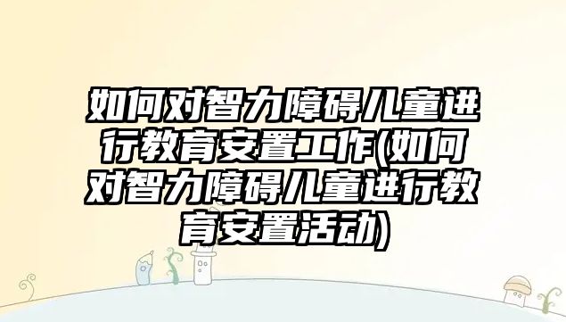 如何對智力障礙兒童進(jìn)行教育安置工作(如何對智力障礙兒童進(jìn)行教育安置活動)