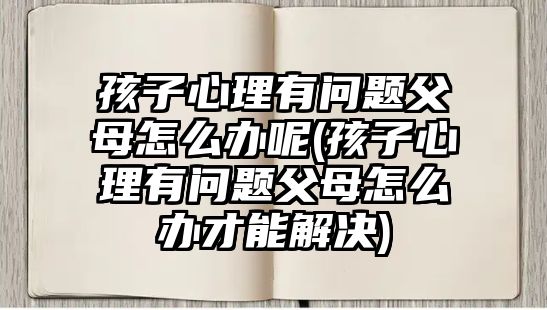 孩子心理有問題父母怎么辦呢(孩子心理有問題父母怎么辦才能解決)