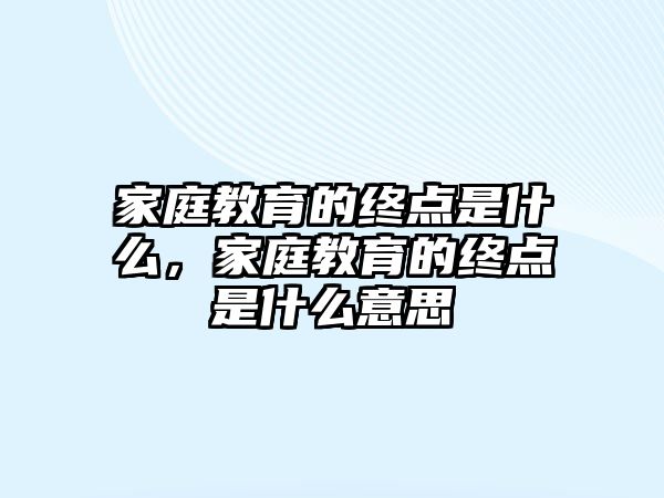 家庭教育的終點(diǎn)是什么，家庭教育的終點(diǎn)是什么意思