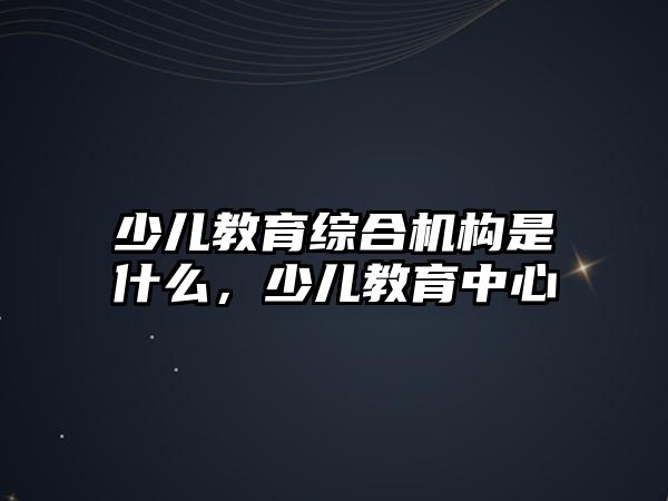 少兒教育綜合機構(gòu)是什么，少兒教育中心