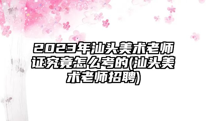 2023年汕頭美術(shù)老師證究竟怎么考的(汕頭美術(shù)老師招聘)