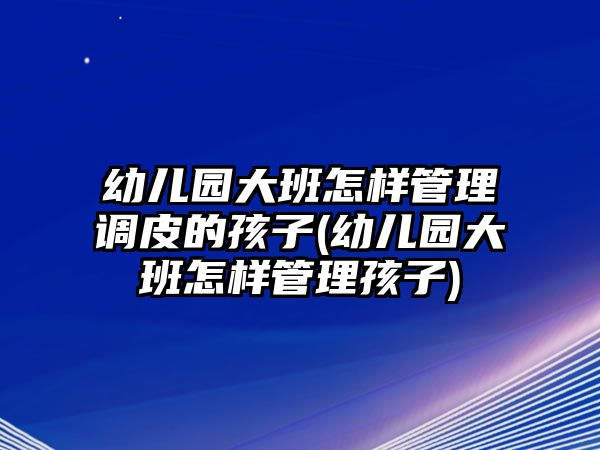 幼兒園大班怎樣管理調(diào)皮的孩子(幼兒園大班怎樣管理孩子)