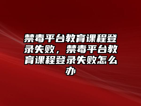 禁毒平臺教育課程登錄失敗，禁毒平臺教育課程登錄失敗怎么辦