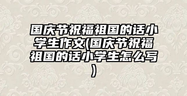 國(guó)慶節(jié)祝福祖國(guó)的話小學(xué)生作文(國(guó)慶節(jié)祝福祖國(guó)的話小學(xué)生怎么寫)