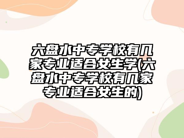 六盤(pán)水中專(zhuān)學(xué)校有幾家專(zhuān)業(yè)適合女生學(xué)(六盤(pán)水中專(zhuān)學(xué)校有幾家專(zhuān)業(yè)適合女生的)