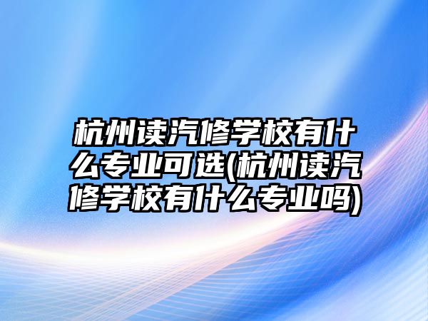 杭州讀汽修學(xué)校有什么專業(yè)可選(杭州讀汽修學(xué)校有什么專業(yè)嗎)