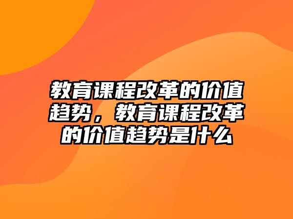 教育課程改革的價(jià)值趨勢(shì)，教育課程改革的價(jià)值趨勢(shì)是什么