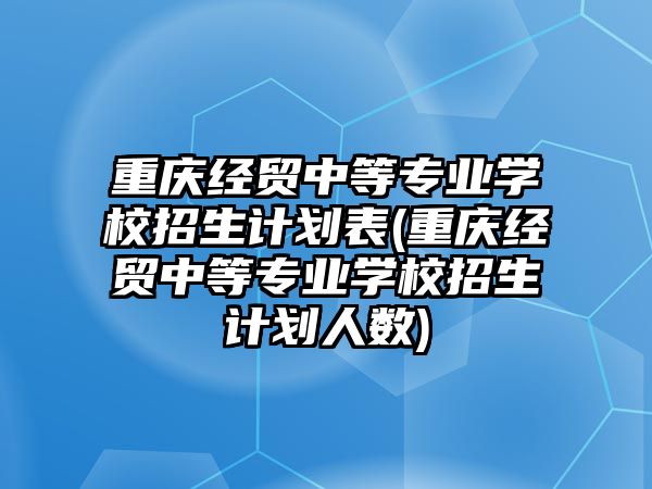 重慶經(jīng)貿(mào)中等專業(yè)學(xué)校招生計(jì)劃表(重慶經(jīng)貿(mào)中等專業(yè)學(xué)校招生計(jì)劃人數(shù))