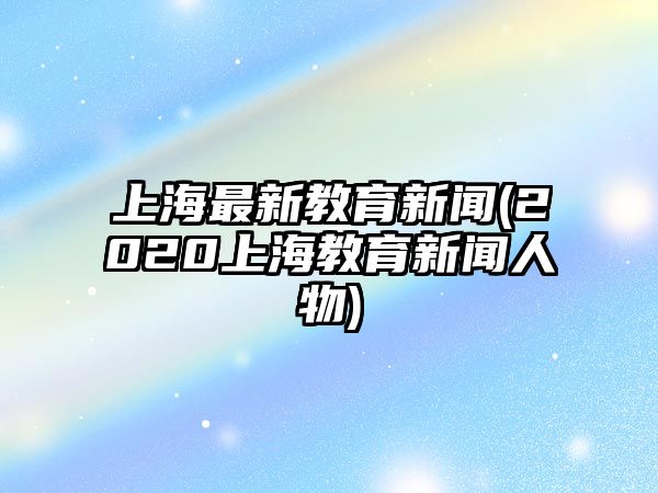 上海最新教育新聞(2020上海教育新聞人物)