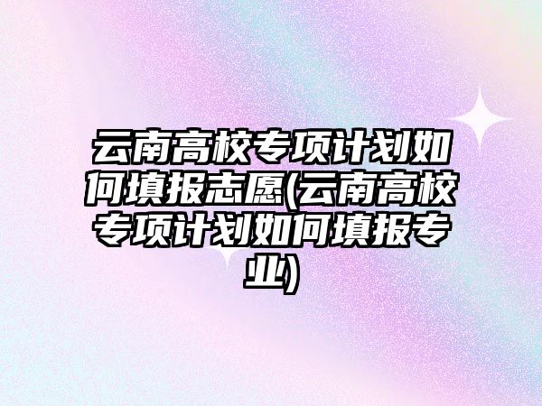 云南高校專項計劃如何填報志愿(云南高校專項計劃如何填報專業(yè))