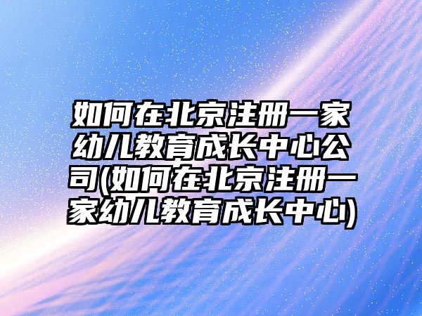 如何在北京注冊(cè)一家幼兒教育成長(zhǎng)中心公司(如何在北京注冊(cè)一家幼兒教育成長(zhǎng)中心)