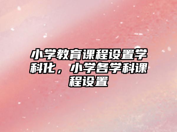 小學(xué)教育課程設(shè)置學(xué)科化，小學(xué)各學(xué)科課程設(shè)置