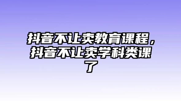 抖音不讓賣教育課程，抖音不讓賣學(xué)科類課了