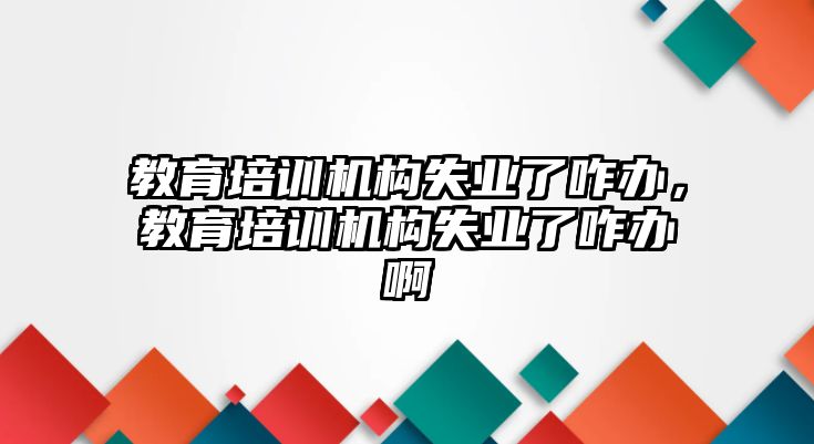 教育培訓(xùn)機(jī)構(gòu)失業(yè)了咋辦，教育培訓(xùn)機(jī)構(gòu)失業(yè)了咋辦啊