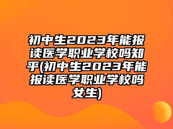 初中生2023年能報(bào)讀醫(yī)學(xué)職業(yè)學(xué)校嗎知乎(初中生2023年能報(bào)讀醫(yī)學(xué)職業(yè)學(xué)校嗎女生)