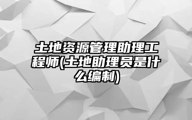 土地資源管理助理工程師(土地助理員是什么編制)