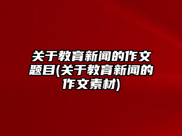 關于教育新聞的作文題目(關于教育新聞的作文素材)