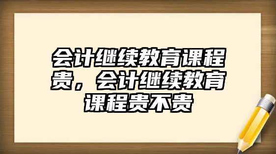 會計繼續(xù)教育課程貴，會計繼續(xù)教育課程貴不貴