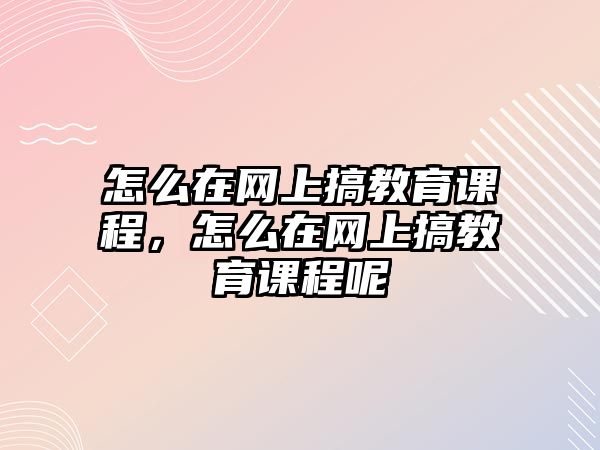 怎么在網(wǎng)上搞教育課程，怎么在網(wǎng)上搞教育課程呢