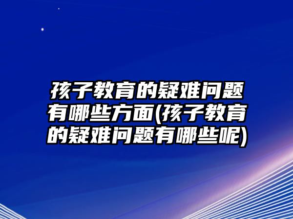 孩子教育的疑難問(wèn)題有哪些方面(孩子教育的疑難問(wèn)題有哪些呢)