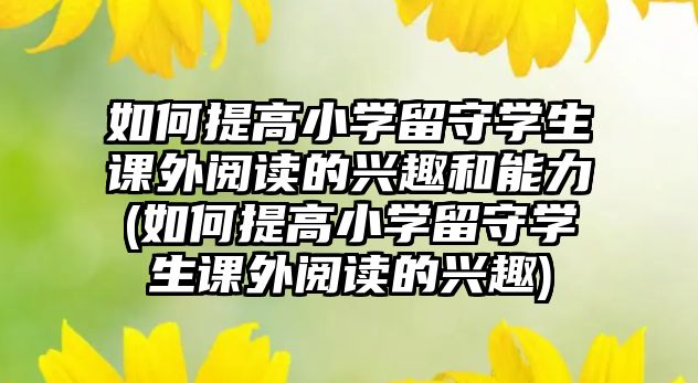 如何提高小學(xué)留守學(xué)生課外閱讀的興趣和能力(如何提高小學(xué)留守學(xué)生課外閱讀的興趣)